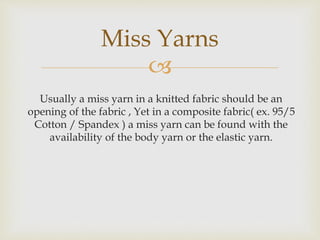 
Usually a miss yarn in a knitted fabric should be an
opening of the fabric , Yet in a composite fabric( ex. 95/5
Cotton / Spandex ) a miss yarn can be found with the
availability of the body yarn or the elastic yarn.
Miss Yarns
 