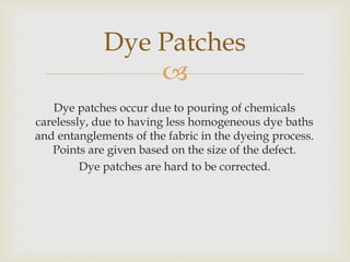 
Dye patches occur due to pouring of chemicals
carelessly, due to having less homogeneous dye baths
and entanglements of the fabric in the dyeing process.
Points are given based on the size of the defect.
Dye patches are hard to be corrected.
Dye Patches
 