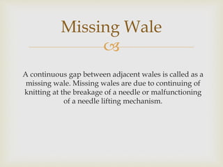 
A continuous gap between adjacent wales is called as a
missing wale. Missing wales are due to continuing of
knitting at the breakage of a needle or malfunctioning
of a needle lifting mechanism.
Missing Wale
 