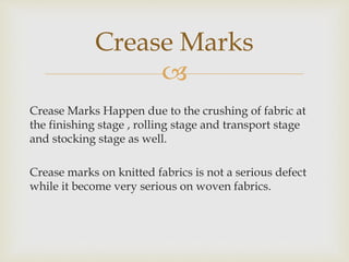 
Crease Marks Happen due to the crushing of fabric at
the finishing stage , rolling stage and transport stage
and stocking stage as well.
Crease marks on knitted fabrics is not a serious defect
while it become very serious on woven fabrics.
Crease Marks
 