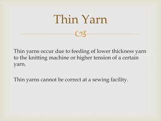 
Thin yarns occur due to feeding of lower thickness yarn
to the knitting machine or higher tension of a certain
yarn.
Thin yarns cannot be correct at a sewing facility.
Thin Yarn
 