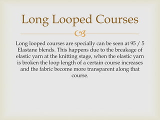 
Long looped courses are specially can be seen at 95 / 5
Elastane blends. This happens due to the breakage of
elastic yarn at the knitting stage, when the elastic yarn
is broken the loop length of a certain course increases
and the fabric become more transparent along that
course.
Long Looped Courses
 