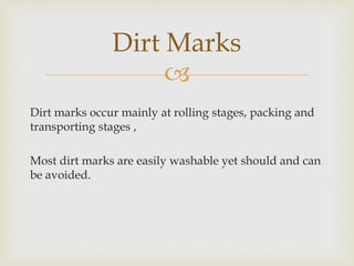 
Dirt marks occur mainly at rolling stages, packing and
transporting stages ,
Most dirt marks are easily washable yet should and can
be avoided.
Dirt Marks
 