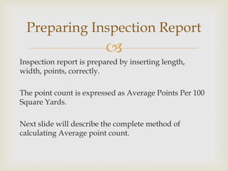 
Inspection report is prepared by inserting length,
width, points, correctly.
The point count is expressed as Average Points Per 100
Square Yards.
Next slide will describe the complete method of
calculating Average point count.
Preparing Inspection Report
 
