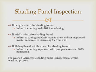
 If Length wise color shading found
 Inform the cutting to do 100 % numbering
 If Width wise color shading found
 Inform to cutting and CAD room to draw and cut in grouped
markers and receive increasing YY from mill
 Both length and width wise color shading found
 Inform the cutting to proceed with group markers and 100%
numbering.
For washed Garments , shading panel is inspected after the
washing process.
Shading Panel Inspection
 