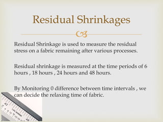 
Residual Shrinkage is used to measure the residual
stress on a fabric remaining after various processes.
Residual shrinkage is measured at the time periods of 6
hours , 18 hours , 24 hours and 48 hours.
By Monitoring 0 difference between time intervals , we
can decide the relaxing time of fabric.
Residual Shrinkages
 