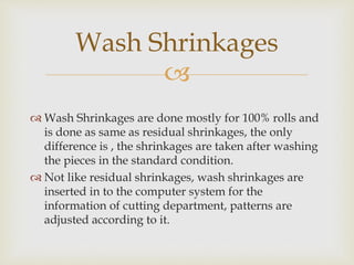 
 Wash Shrinkages are done mostly for 100% rolls and
is done as same as residual shrinkages, the only
difference is , the shrinkages are taken after washing
the pieces in the standard condition.
 Not like residual shrinkages, wash shrinkages are
inserted in to the computer system for the
information of cutting department, patterns are
adjusted according to it.
Wash Shrinkages
 