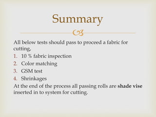 
All below tests should pass to proceed a fabric for
cutting,
1. 10 % fabric inspection
2. Color matching
3. GSM test
4. Shrinkages
At the end of the process all passing rolls are shade vise
inserted in to system for cutting.
Summary
 