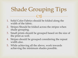 
1. Solid Color Fabrics should be folded along the
width of the fabric.
2. Stripes Should be folded across the stripes when
shade grouping.
3. Small prints should be grouped based on the size of
the print as well.
4. Stripes should be grouped considering the repeat
width also.
5. While achieving all the above, work towards
achieving the minimum shades possible.
Shade Grouping Tips
 