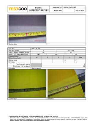 FABRIC
INSPECTION REPORT
Inspection No.: 200316133602283R1
Report Date: Page 18 of 28
© www.testcoo.com All rights reserved Email:Service@testcoo.com Tel:400-627-8168 V.19.03.01
The results reflects our findings at time and place of inspection. This report does not relieve seller/manufacturers from their contractual liabilities or prejudice
buyers' right for compensation for any apparent and/or hidden defects not detected during our random inspection or occuring thereafter. This report does not
evidence shipment, Final approval is required by client before releasing shipment.
Coarse pick
P.O. NO: Dye Lot: N/A
Roll No. / Color 3 YELLOW
Piece Length: Ticketed /Actual 50 50
Width (3X) : Beg / Mid / End 147 148 148
Penalty Points
Defect Description 4 3 2 1 Total
Coarse pick 2 2
Dirt/stain 4 4
Total penalty points 6
Points per 100 sq. yards 8.2
Remarks Narrow width.
Coarse pick Dirt/stain
 