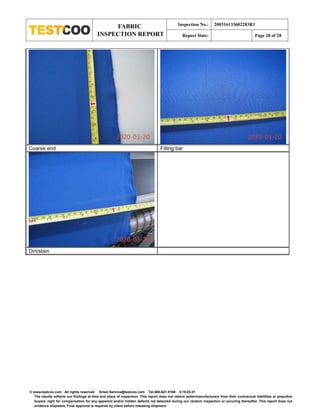 FABRIC
INSPECTION REPORT
Inspection No.: 200316133602283R1
Report Date: Page 20 of 28
© www.testcoo.com All rights reserved Email:Service@testcoo.com Tel:400-627-8168 V.19.03.01
The results reflects our findings at time and place of inspection. This report does not relieve seller/manufacturers from their contractual liabilities or prejudice
buyers' right for compensation for any apparent and/or hidden defects not detected during our random inspection or occuring thereafter. This report does not
evidence shipment, Final approval is required by client before releasing shipment.
Coarse end Filling bar
Dirt/stain
 