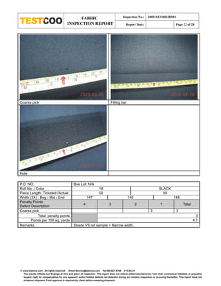 FABRIC
INSPECTION REPORT
Inspection No.: 200316133602283R1
Report Date: Page 22 of 28
© www.testcoo.com All rights reserved Email:Service@testcoo.com Tel:400-627-8168 V.19.03.01
The results reflects our findings at time and place of inspection. This report does not relieve seller/manufacturers from their contractual liabilities or prejudice
buyers' right for compensation for any apparent and/or hidden defects not detected during our random inspection or occuring thereafter. This report does not
evidence shipment, Final approval is required by client before releasing shipment.
Coarse pick Filling bar
Hole
P.O. NO: Dye Lot: N/A
Roll No. / Color 18 BLACK
Piece Length: Ticketed /Actual 50 50
Width (3X) : Beg / Mid / End 147 148 148
Penalty Points
Defect Description
4 3 2 1 Total
Coarse pick 3 3
Total penalty points 3
Points per 100 sq. yards 4.1
Remarks Shade VS ref sample + Narrow width.
 