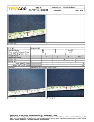 FABRIC
INSPECTION REPORT
Inspection No.: 200316133602283R1
Report Date: Page 23 of 28
© www.testcoo.com All rights reserved Email:Service@testcoo.com Tel:400-627-8168 V.19.03.01
The results reflects our findings at time and place of inspection. This report does not relieve seller/manufacturers from their contractual liabilities or prejudice
buyers' right for compensation for any apparent and/or hidden defects not detected during our random inspection or occuring thereafter. This report does not
evidence shipment, Final approval is required by client before releasing shipment.
Coarse pick
P.O. NO: Dye Lot: N/A
Roll No. / Color 29 BLACK
Piece Length: Ticketed /Actual 50 50.2
Width (3X) : Beg / Mid / End
Penalty Points
Defect Description 4 3 2 1 Total
Coarse pick 1 1
Broken pick 1 5
Total penalty points 5
Points per 100 sq. yards 6.8
Remarks Shade VS ref sample + Narrow width.
Coarse pick Broken pick
 