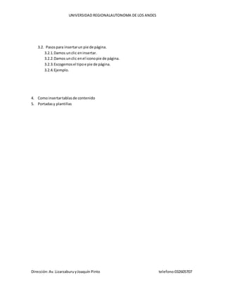 UNIVERSIDAD REGIONALAUTONOMA DE LOS ANDES
Dirección:Av.LizarzaburuyJoaquín Pinto telefono:032605707
3.2. Pasospara insertarun pie de página.
3.2.1.Damos unclic eninsertar.
3.2.2.Damos unclic enel iconopie de página.
3.2.3.Escogemosel tipoe pie de página.
3.2.4.Ejemplo.
4. Comoinsertartablasde contenido
5. Portadasy plantillas
 
