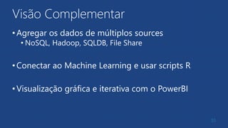 Visão Complementar
•Agregar os dados de múltiplos sources
• NoSQL, Hadoop, SQLDB, File Share
•Conectar ao Machine Learning e usar scripts R
•Visualização gráfica e iterativa com o PowerBI
55
 