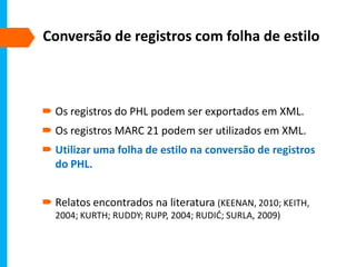 Conversão de registros com folha de estilo
 Os registros do PHL podem ser exportados em XML.
 Os registros MARC 21 podem ser utilizados em XML.
 Utilizar uma folha de estilo na conversão de registros
do PHL.
 Relatos encontrados na literatura (KEENAN, 2010; KEITH,
2004; KURTH; RUDDY; RUPP, 2004; RUDIĆ; SURLA, 2009)
 