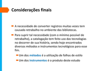 Considerações finais
 A necessidade de converter registros muitas vezes tem
causado retrabalho no ambiente das bibliotecas.
 Para suprir tal necessidade (com o mínimo possível de
retrabalho), a catalogação tem feito uso das tecnologias
no decorrer de sua história, sendo hoje encontrados
diversos métodos e instrumentos tecnológicos para esse
fim.
Um dos métodos é a utilização de folhas de estilo
Um dos instrumentos é o produto deste estudo
 