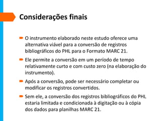 Considerações finais
 O instrumento elaborado neste estudo oferece uma
alternativa viável para a conversão de registros
bibliográficos do PHL para o Formato MARC 21.
 Ele permite a conversão em um período de tempo
relativamente curto e com custo zero (na elaboração do
instrumento).
 Após a conversão, pode ser necessário completar ou
modificar os registros convertidos.
 Sem ele, a conversão dos registros bibliográficos do PHL
estaria limitada e condicionada à digitação ou à cópia
dos dados para planilhas MARC 21.
 
