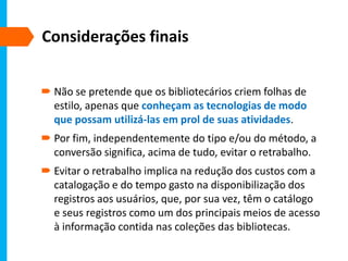 Considerações finais
 Não se pretende que os bibliotecários criem folhas de
estilo, apenas que conheçam as tecnologias de modo
que possam utilizá-las em prol de suas atividades.
 Por fim, independentemente do tipo e/ou do método, a
conversão significa, acima de tudo, evitar o retrabalho.
 Evitar o retrabalho implica na redução dos custos com a
catalogação e do tempo gasto na disponibilização dos
registros aos usuários, que, por sua vez, têm o catálogo
e seus registros como um dos principais meios de acesso
à informação contida nas coleções das bibliotecas.
 