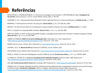 Referências
ASENSI ARTIGA, V.; RODRÍGUEZ MUÑOZ, J. V. El processo de catalogación automatizada. In: PINTO MOLINA, M. (Org.). Catalogación de
documentos: teoria y práctica. 2. ed. rev. e atual. Madrid: Síntesis, 2001. p. 105-143.
AVERKAMP, S.; LEE, J. Repurposing ProQuest Metadata for Batch Ingesting ETDs into an Institutional Repository. Code4Lib Journal, n. 7, 2009.
BOWMAN, J. H. Retrospective conversion: The early years. Library History, v. 23, p. 331-340, Dec. 2007.
KEENAN, T. M. Why Purchase When You Can Repurpose? Using Crosswalks to Enhance User Access. Code4Lib Journal, n. 11, 2010.
KEITH, C. Using XSLT to manipulate MARC metadata. Library Hi Tech, v. 22, n. 2, p. 122-130, 2004.
KURTH, M.; RUDDY, D.; RUPP, N. Repurposing MARC metadata: using digital project experience to develop a metadata management design.
Library Hi Tech, v. 22, n. 2, p. 153-165, 2004.
LIBRARY OF CONGRESS. MARC 21 Format for Bibliographic Data. Washington, D.C., 2012. Disponível em:
<http://www.loc.gov/marc/bibliographic/ecbdhome.html>. Acesso em: 1 dez. 2012.
NOSSOS clientes. Gurupi: InfoArte, 2013. Disponível em: <http://www.elysio.com.br>. Acesso em: 02 mar. 2013.
OLIVEIRA, E. M. S. de. Manual do PHL 8.2. Revisão de 27/09/2011. Gurupi: InfoArte, 2011.
PHL.NETOPAC. Gurupi: InfoArte, 2013. Disponível em: <http://www.elysio.com.br/site/phlnet_index.html>. Acesso em: 02 mar. 2013.
RUDIĆ, G.; SURLA, D. Conversion of bibliographic records to MARC 21 format. The Electronic Library, v. 27, n. 6, p. 950-967, 2009.
ST. PIERRE, M.; LAPLANT, W. P. Issues in Crosswalking Content Metadata Standards. Baltimore: NISO, 1998. Disponível em:
<http://www.niso.org/publications /white_papers/crosswalk>. Acesso em: 19 fev. 2013.
W3C. XSL Transformations (XSLT) Version 2.0. Cambridge, 2007. Disponível em: <http://www.w3.org/TR/xslt20>. Acesso em: 25 set. 2012.
WOODLEY, M. S. Crosswalks, Metadata Harvesting, Federated Searching, Metasearching: Using Metadata to Connect Users and Information.
In: BACA, M. (Org.). Introduction to Metadata. 2nd ed. Los Angeles: Getty Research Institute, 2008. Disponível em:
<http://www.getty.edu/research/publications/ electronic_publications/intrometadata/path.pdf>. Acesso em: 18 fev. 2013.
 