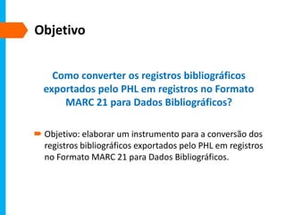 Objetivo
Como converter os registros bibliográficos
exportados pelo PHL em registros no Formato
MARC 21 para Dados Bibliográficos?
 Objetivo: elaborar um instrumento para a conversão dos
registros bibliográficos exportados pelo PHL em registros
no Formato MARC 21 para Dados Bibliográficos.
 