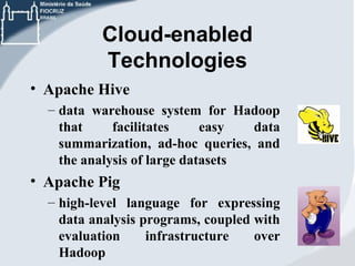 Cloud-enabled
Technologies
• Apache Hive
– data warehouse system for Hadoop
that
facilitates
easy
data
summarization, ad-hoc queries, and
the analysis of large datasets

• Apache Pig
– high-level language for expressing
data analysis programs, coupled with
evaluation
infrastructure
over
Hadoop

 