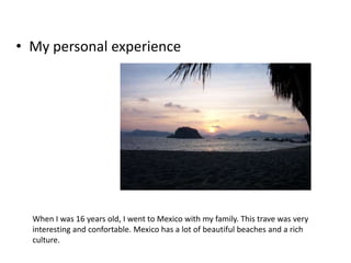 • My personal experience

When I was 16 years old, I went to Mexico with my family. This trave was very
interesting and confortable. Mexico has a lot of beautiful beaches and a rich
culture.

 