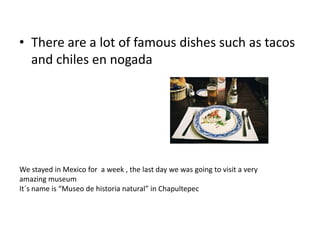 • There are a lot of famous dishes such as tacos
and chiles en nogada

We stayed in Mexico for a week , the last day we was going to visit a very
amazing museum
It´s name is “Museo de historia natural” in Chapultepec

 