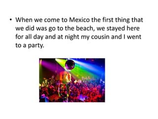 • When we come to Mexico the first thing that
we did was go to the beach, we stayed here
for all day and at night my cousin and I went
to a party.

 