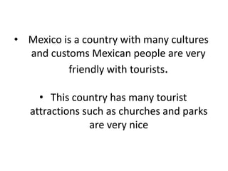 • Mexico is a country with many cultures
and customs Mexican people are very
friendly with tourists.
• This country has many tourist
attractions such as churches and parks
are very nice

 