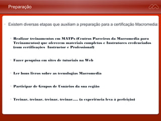 Preparação
• Existem diversas etapas que auxiliam a preparação para a certificação
Macromedia:
• Realizar treinamentos em MATPs (Centros Parceiros da Macromedia
para Treinamentos) que oferecem materiais completos e Instrutores
credenciados (com certificações Instructor e Professional)
• Fazer pesquisa em sites de tutoriais na Web
• Ler bons livros sobre as tecnologias Macromedia
• Participar de Grupos de Usuários da sua região
• Treinar, treinar, treinar, treinar..... (a experiência leva à perfeição)
 