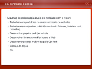 Sou certificado, e agora?
• Algumas possibilidades atuais de mercado com o Flash:
• Trabalhar com produtoras no desenvolvimento de websites
• Trabalhar em campanhas publicitárias criando Banners, Hotsites,
mail marketing
• Desenvolver projetos de lojas virtuais
• Desenvolver Sistemas em Flash para a Web
• Desenvolver projetos multimídia para CD-Rom
• Criação de Jogos
• Etc
 
