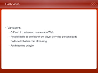 Flash Video
• Vantagens:
• O Flash é o soberano no mercado Web
• Possibilidade de configurar um player de vídeo personalizado
• Pode-se trabalhar com streaming
• Facilidade na criação
 