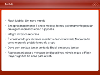 Mobile
• Flash Mobile: Um novo mundo
• Em aproximadamente 1 ano e meio se tornou extremamente
popular em alguns mercados como o japonês
• Integra diversos recursos
• É considerado por diversos membros da Comunidade
Macromedia como o grande projeto futuro do grupo
• Deve com certeza tomar conta do Brasil em pouco tempo
• Representará para o mercado de dispositivos móveis o que o
Flash Player significa hà anos para a web
 