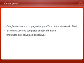 Outras portas
• Criação de videos e propagandas para TV e outros através do
Flash
• Sistermas Desktop completos criados em Flash
• Integração entre diversos dispositivos
 