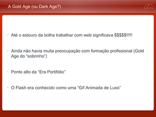 A Gold Age (ou Dark Age?)
• Até o estouro da bolha trabalhar com web significava $$$$
$!!!!!
• Ainda não havia muita preocupação com formação profissional
(Gold Age do “sobrinho”)
• Ponto alto da “Era Portifólio”
• O Flash era conhecido como uma “Gif Animada de Luxo”
 