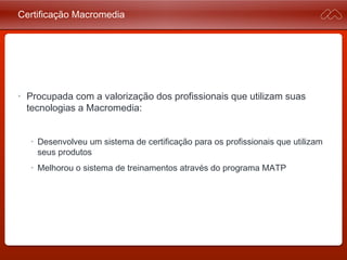 Certificação Macromedia
• Procupada com a valorização dos profissionais que utilizam
suas tecnologias a Macromedia:
• Desenvolveu um sistema de certificação para os profissionais que
utilizam seus produtos
• Melhorou o sistema de treinamentos através do programa MATP
 
