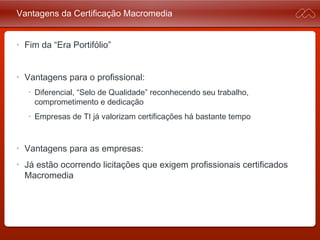 Vantagens da Certificação Macromedia
• Fim da “Era Portifólio”
• Vantagens para o profissional:
• Diferencial, “Selo de Qualidade” reconhecendo seu trabalho,
comprometimento e dedicação
• Empresas de TI já valorizam certificações há bastante tempo
• Vantagens para as empresas:
• Já estão ocorrendo licitações que exigem profissionais
certificados Macromedia
 