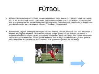 FÚTBOL
● El fútbol (del inglés británico football), también conocido por fútbol asociación y llamado futbol, balompié o
soccer, es un deporte de equipo jugado entre dos conjuntos de once jugadores cada uno y cuatro árbitros
que se ocupan de que las normas se cumplan correctamente. Es ampliamente considerado el deporte más
popular del mundo, pues participan en él unos 270 millones de personas.1
● El terreno de juego es rectangular de césped natural o artificial, con una portería a cada lado del campo. El
objetivo del juego es desplazar con cualquier parte del cuerpo que no sea los brazos o las manos, y
mayoritariamente con los pies (de ahí su nombre), una pelota a través del campo para intentar introducirla
dentro de la portería contraria, acción que se denomina marcar un gol. El equipo que logre más goles al
cabo del partido, de una duración de 90 minutos, es el que resulta ganador del encuentro.
 