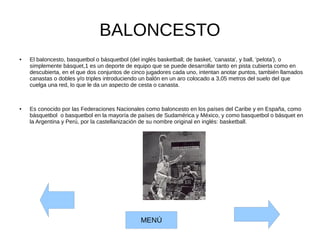 BALONCESTO
● El baloncesto, basquetbol o básquetbol (del inglés basketball; de basket, 'canasta', y ball, 'pelota'), o
simplemente básquet,1 es un deporte de equipo que se puede desarrollar tanto en pista cubierta como en
descubierta, en el que dos conjuntos de cinco jugadores cada uno, intentan anotar puntos, también llamados
canastas o dobles y/o triples introduciendo un balón en un aro colocado a 3,05 metros del suelo del que
cuelga una red, lo que le da un aspecto de cesta o canasta.
● Es conocido por las Federaciones Nacionales como baloncesto en los países del Caribe y en España, como
básquetbol o basquetbol en la mayoría de países de Sudamérica y México, y como basquetbol o básquet en
la Argentina y Perú, por la castellanización de su nombre original en inglés: basketball.
MENÚ
 