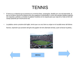 TENNIS
● El tenis es un deporte que se practica en un terreno llano, rectangular, dividido por una red intermedia, al
que se le llama cancha.Se disputa entre dos jugadores (individuales) o entre dos parejas (dobles) jugando
con raquetas y pelotas y consiste en golpear la pelota con la raqueta para que vaya de un lado al otro del
campo pasando por encima de la red.
● La palabra «tenis» proviene del inglés, tennis que a su vez tiene su origen en el vocablo tenez del idioma
francés, expresión que proviene del grito del jugador de tenis (llamado tenista), quien al lanzar la pelota.
MENÚ
 