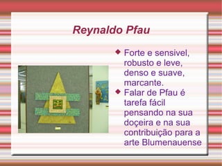 Reynaldo Pfau
 Forte e sensivel,
robusto e leve,
denso e suave,
marcante.
 Falar de Pfau é
tarefa fácil
pensando na sua
doçeira e na sua
contribuição para a
arte Blumenauense
 