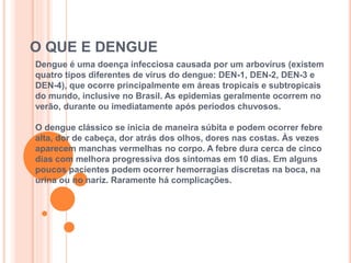 O QUE E DENGUE
Dengue é uma doença infecciosa causada por um arbovírus (existem
quatro tipos diferentes de vírus do dengue: DEN-1, DEN-2, DEN-3 e
DEN-4), que ocorre principalmente em áreas tropicais e subtropicais
do mundo, inclusive no Brasil. As epidemias geralmente ocorrem no
verão, durante ou imediatamente após períodos chuvosos.
O dengue clássico se inicia de maneira súbita e podem ocorrer febre
alta, dor de cabeça, dor atrás dos olhos, dores nas costas. Às vezes
aparecem manchas vermelhas no corpo. A febre dura cerca de cinco
dias com melhora progressiva dos sintomas em 10 dias. Em alguns
poucos pacientes podem ocorrer hemorragias discretas na boca, na
urina ou no nariz. Raramente há complicações.
 