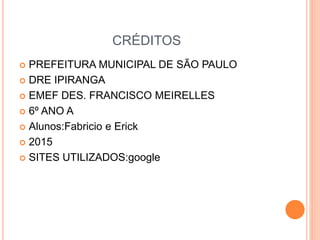 CRÉDITOS
 PREFEITURA MUNICIPAL DE SÃO PAULO
 DRE IPIRANGA
 EMEF DES. FRANCISCO MEIRELLES
 6º ANO A
 Alunos:Fabricio e Erick
 2015
 SITES UTILIZADOS:google
 