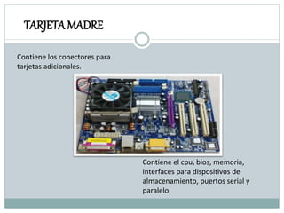 TARJETAMADRE
Contiene el cpu, bios, memoria,
interfaces para dispositivos de
almacenamiento, puertos serial y
paralelo
Contiene los conectores para
tarjetas adicionales.