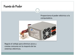 Fuente de Poder
Proporciona el poder eléctrico a la
computadora.
Regula el voltaje para eliminar picos y
crestas comunes en la mayoría de los
sistemas eléctricos.