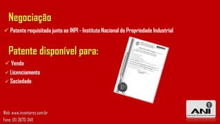 Negociação
 Patente requisitada junto ao INPI - Instituto Nacional de Propriedade Industrial
Patente disponível para:
 Venda
 Licenciamento
 Sociedade
Web: www.inventores.com.br
Fone: (11) 3670-3411
 