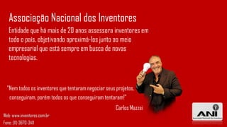 Entidade que há mais de 20 anos assessora inventores em
todo o país, objetivando aproximá-los junto ao meio
empresarial que está sempre em busca de novas
tecnologias.
Associação Nacional dos Inventores
"Nem todos os inventores que tentaram negociar seus projetos,
conseguiram, porém todos os que conseguiram tentaram!"
Carlos Mazzei
Web: www.inventores.com.br
Fone: (11) 3670-3411
 