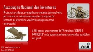 Projetos inovadores, protegidos por patente, desenvolvidos
por inventores independentes que tem o objetivo de
licenciar ou até mesmo vender tecnologias ao meio
empresarial.
Associação Nacional dos Inventores
A ANI possui um programa de TV intitulado “IDÉIAS E
INVENÇÕES” onde apresenta diversas novidades ao público
em geral.
Web: www.inventores.com.br
Fone: (11) 3670-3411
 