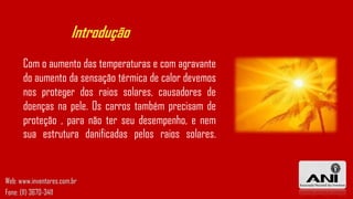Introdução
Com o aumento das temperaturas e com agravante
do aumento da sensação térmica de calor devemos
nos proteger dos raios solares, causadores de
doenças na pele. Os carros também precisam de
proteção , para não ter seu desempenho, e nem
sua estrutura danificadas pelos raios solares.
Web: www.inventores.com.br
Fone: (11) 3670-3411
 